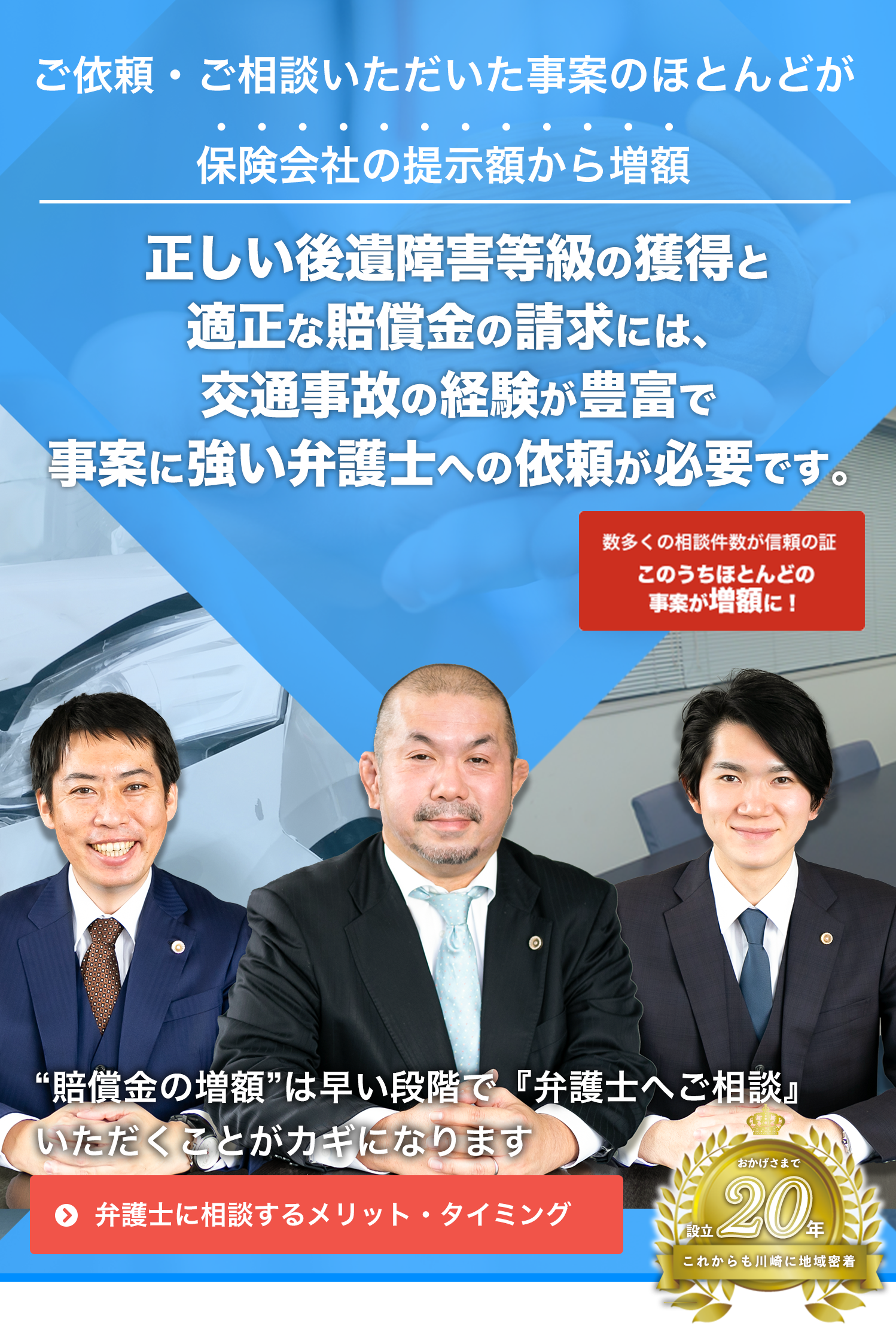 ご依頼・ご相談いただいた事案のほとんどが保険会社の提示額から増額!正しい後遺障害等級の獲得と適正な賠償金の請求には、交通事故の経験が豊富で事案に強い弁護士への依頼が必要です。